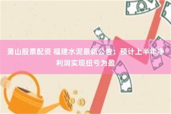 萧山股票配资 福建水泥最新公告：预计上半年净利润实现扭亏为盈