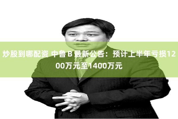炒股到哪配资 中鲁Ｂ最新公告：预计上半年亏损1200万元至1400万元