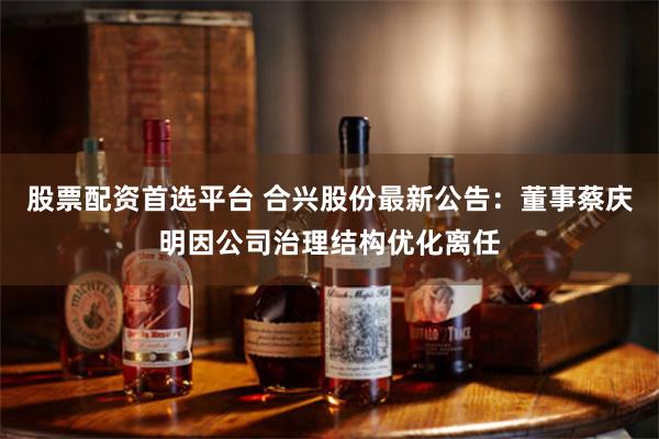 股票配资首选平台 合兴股份最新公告：董事蔡庆明因公司治理结构优化离任