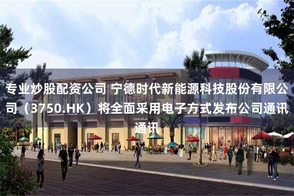 专业炒股配资公司 宁德时代新能源科技股份有限公司（3750.HK）将全面采用电子方式发布公司通讯