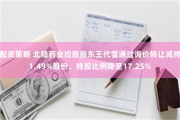 配资策略 北陆药业控股股东王代雪通过询价转让减持1.49%股份，持股比例降至17.25%