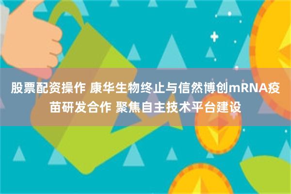 股票配资操作 康华生物终止与信然博创mRNA疫苗研发合作 聚焦自主技术平台建设