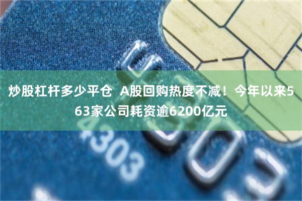 炒股杠杆多少平仓  A股回购热度不减！今年以来563家公司耗资逾6200亿元
