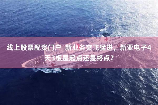 线上股票配资门户  新业务突飞猛进，新亚电子4天3板是起点还是终点？