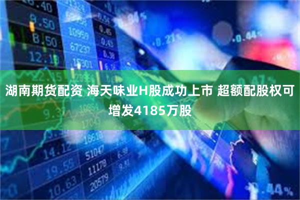 湖南期货配资 海天味业H股成功上市 超额配股权可增发4185万股