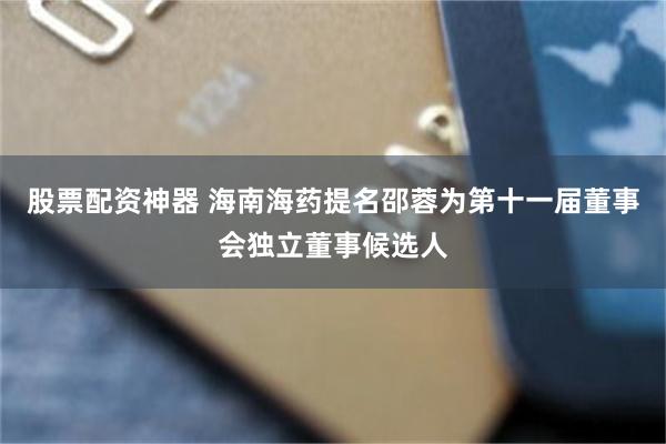 股票配资神器 海南海药提名邵蓉为第十一届董事会独立董事候选人