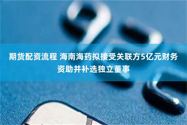 期货配资流程 海南海药拟接受关联方5亿元财务资助并补选独立董事