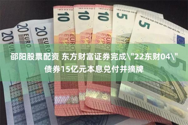 邵阳股票配资 东方财富证券完成＂22东财04＂债券15亿元本息兑付并摘牌