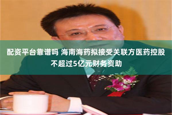 配资平台靠谱吗 海南海药拟接受关联方医药控股不超过5亿元财务资助