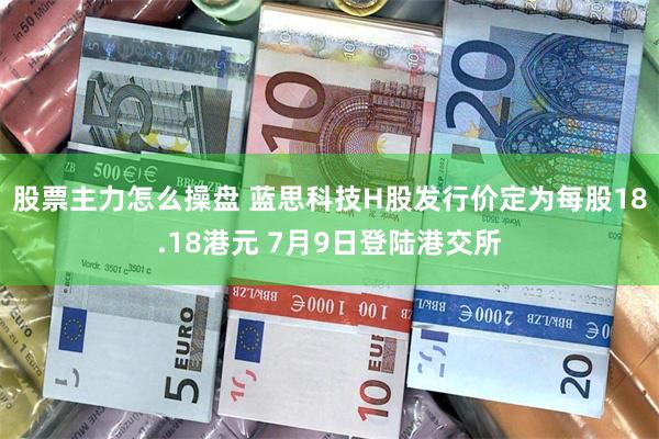 股票主力怎么操盘 蓝思科技H股发行价定为每股18.18港元 7月9日登陆港交所
