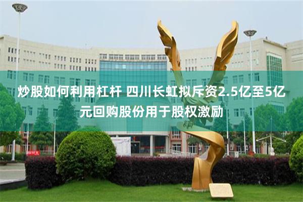 炒股如何利用杠杆 四川长虹拟斥资2.5亿至5亿元回购股份用于股权激励