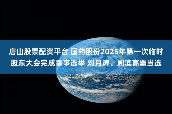 唐山股票配资平台 国药股份2025年第一次临时股东大会完成董事选举 刘月涛、周滨高票当选