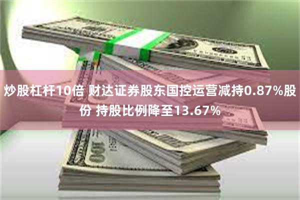 炒股杠杆10倍 财达证券股东国控运营减持0.87%股份 持股比例降至13.67%