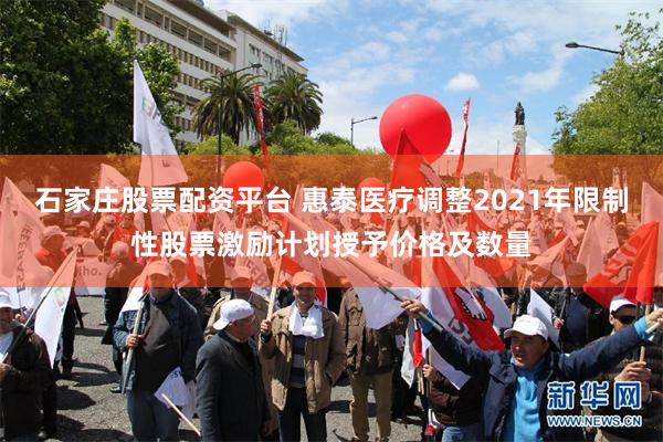 石家庄股票配资平台 惠泰医疗调整2021年限制性股票激励计划授予价格及数量
