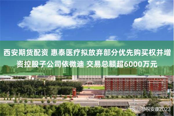 西安期货配资 惠泰医疗拟放弃部分优先购买权并增资控股子公司依微迪 交易总额超6000万元