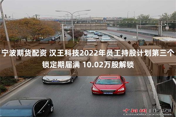 宁波期货配资 汉王科技2022年员工持股计划第三个锁定期届满 10.02万股解锁