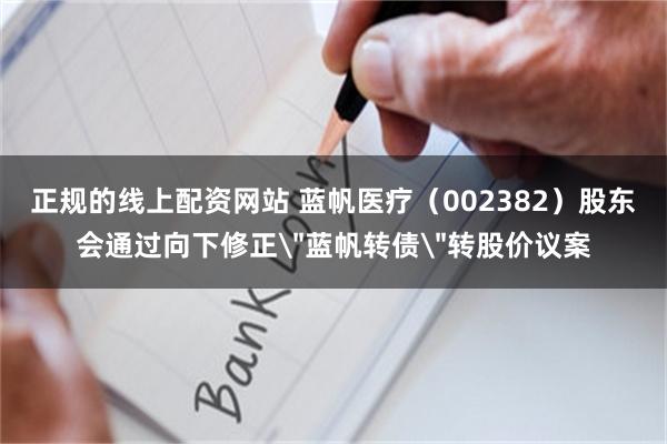 正规的线上配资网站 蓝帆医疗（002382）股东会通过向下修正＂蓝帆转债＂转股价议案