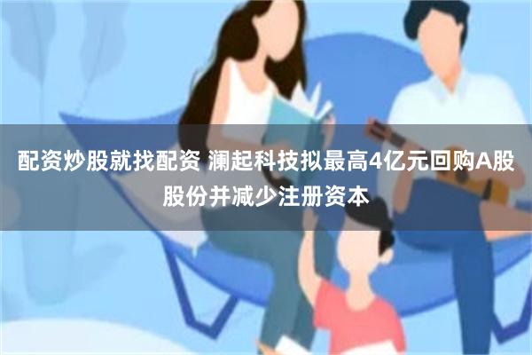配资炒股就找配资 澜起科技拟最高4亿元回购A股股份并减少注册资本