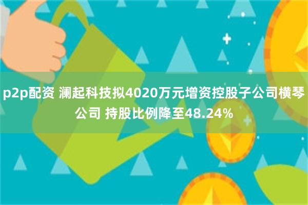 p2p配资 澜起科技拟4020万元增资控股子公司横琴公司 持股比例降至48.24%
