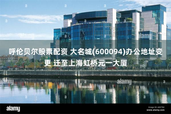 呼伦贝尔股票配资 大名城(600094)办公地址变更 迁至上海虹桥元一大厦