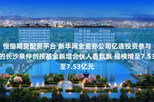 恒指期货配资平台 新华网全资孙公司亿连投资参与设立的长沙泉仲创投基金新增合伙人香飘飘 规模增至7.53亿元