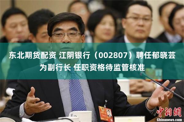 东北期货配资 江阴银行（002807）聘任郁晓芸为副行长 任职资格待监管核准