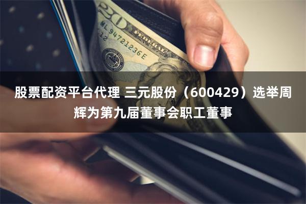 股票配资平台代理 三元股份（600429）选举周辉为第九届董事会职工董事