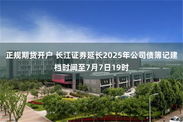 正规期货开户 长江证券延长2025年公司债簿记建档时间至7月7日19时