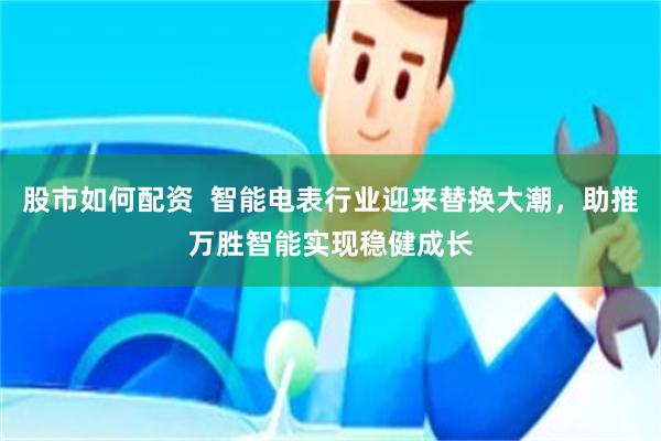 股市如何配资  智能电表行业迎来替换大潮，助推万胜智能实现稳健成长
