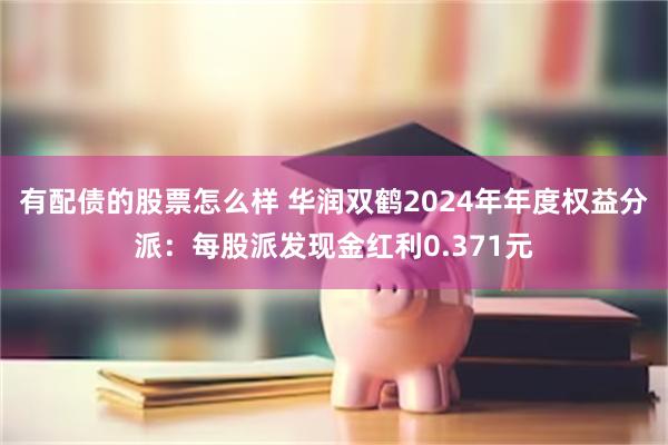 有配债的股票怎么样 华润双鹤2024年年度权益分派：每股派发现金红利0.371元