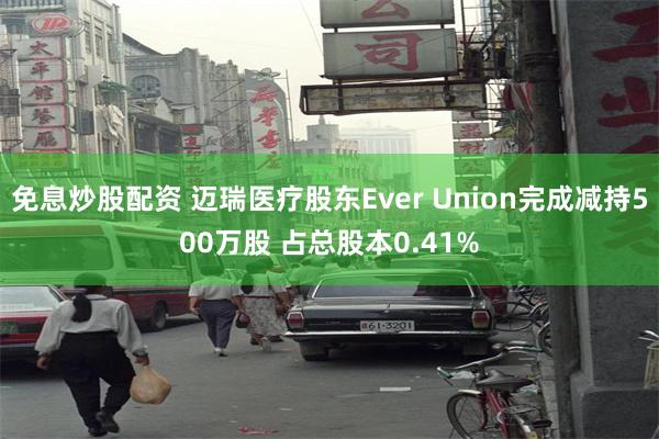 免息炒股配资 迈瑞医疗股东Ever Union完成减持500万股 占总股本0.41%