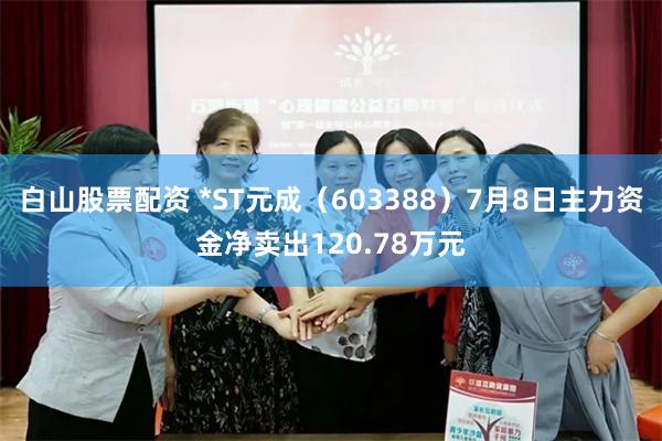白山股票配资 *ST元成（603388）7月8日主力资金净卖出120.78万元