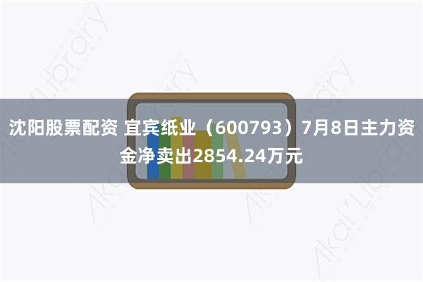 沈阳股票配资 宜宾纸业（600793）7月8日主力资金净卖出2854.24万元