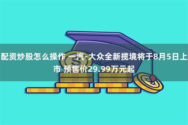 配资炒股怎么操作 一汽-大众全新揽境将于8月5日上市 预售价29.99万元起