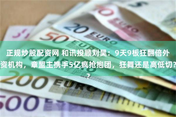 正规炒股配资网 和讯投顾刘昊：9天9板狂翻倍外资机构，章盟主携手5亿疯抢抱团，狂舞还是高低切？