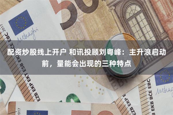 配资炒股线上开户 和讯投顾刘粤峰：主升浪启动前，量能会出现的三种特点