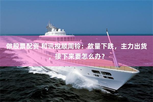做股票配资 和讯投顾周铃：放量下跌，主力出货，接下来要怎么办？