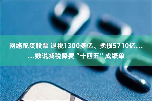 网络配资股票 退税1300多亿、挽损5710亿……数说减税降费“十四五”成绩单