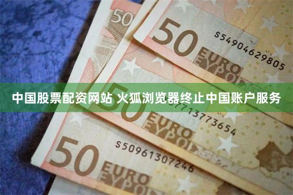 中国股票配资网站 火狐浏览器终止中国账户服务