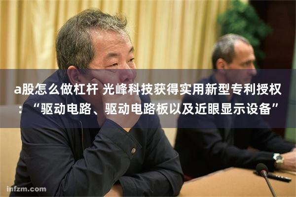 a股怎么做杠杆 光峰科技获得实用新型专利授权：“驱动电路、驱动电路板以及近眼显示设备”
