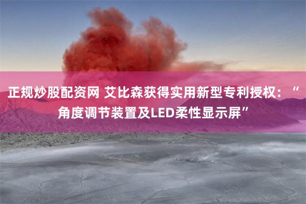 正规炒股配资网 艾比森获得实用新型专利授权：“角度调节装置及LED柔性显示屏”