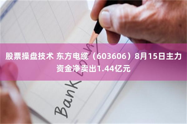 股票操盘技术 东方电缆（603606）8月15日主力资金净卖出1.44亿元