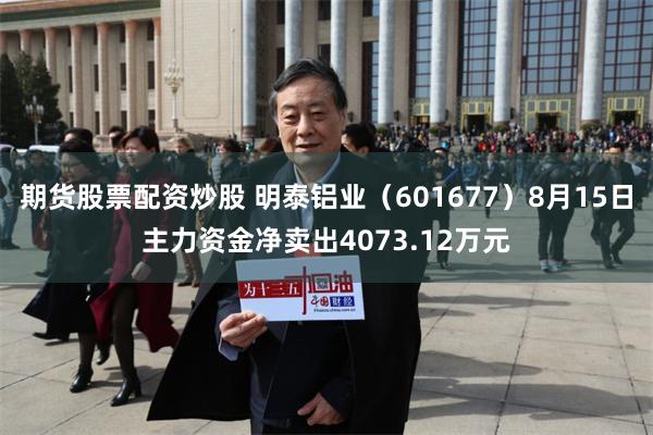 期货股票配资炒股 明泰铝业(601677)8月15日主力资金净卖出4073.12万元