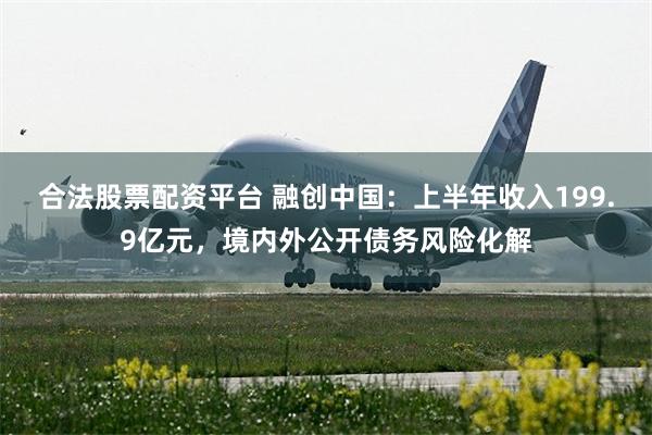 合法股票配资平台 融创中国：上半年收入199.9亿元，境内外公开债务风险化解