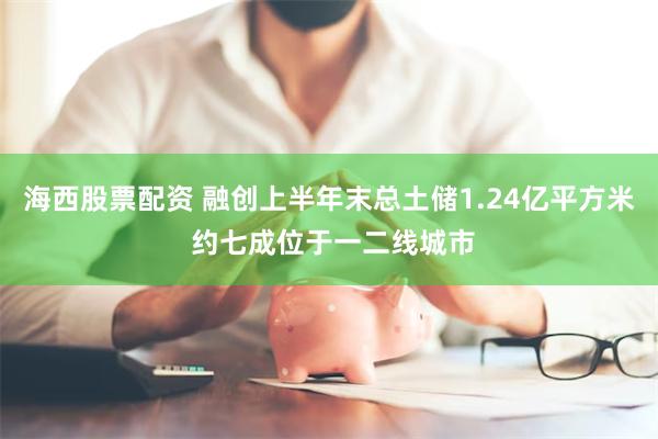 海西股票配资 融创上半年末总土储1.24亿平方米 约七成位于一二线城市