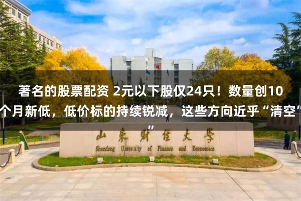 著名的股票配资 2元以下股仅24只！数量创10个月新低，低价标的持续锐减，这些方向近乎“清空”
