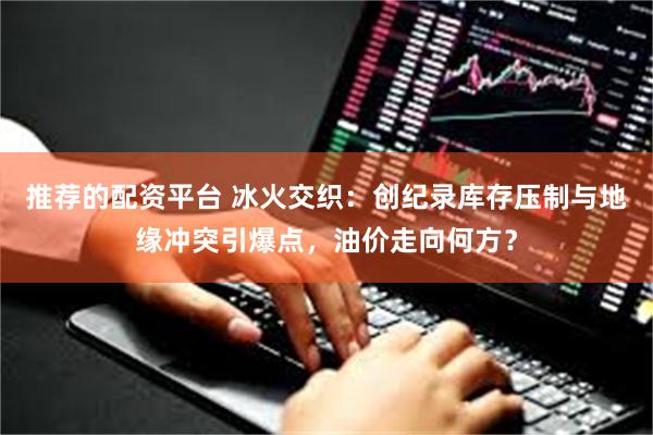 推荐的配资平台 冰火交织：创纪录库存压制与地缘冲突引爆点，油价走向何方？