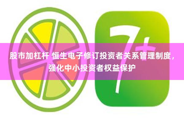 股市加杠杆 恒生电子修订投资者关系管理制度，强化中小投资者权益保护