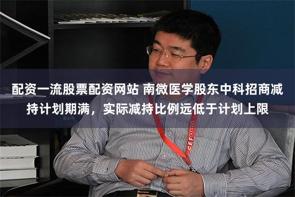 配资一流股票配资网站 南微医学股东中科招商减持计划期满，实际减持比例远低于计划上限