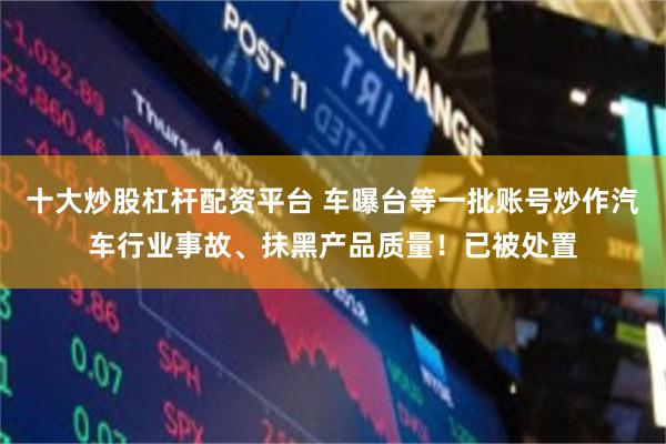 十大炒股杠杆配资平台 车曝台等一批账号炒作汽车行业事故、抹黑产品质量！已被处置
